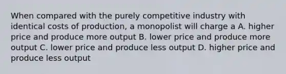 When compared with the purely competitive industry with identical costs of production, a monopolist will charge a A. higher price and produce more output B. lower price and produce more output C. lower price and produce less output D. higher price and produce less output