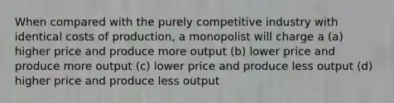 When compared with the purely competitive industry with identical costs of production, a monopolist will charge a (a) higher price and produce more output (b) lower price and produce more output (c) lower price and produce less output (d) higher price and produce less output