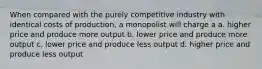 When compared with the purely competitive industry with identical costs of production, a monopolist will charge a a. higher price and produce more output b. lower price and produce more output c. lower price and produce less output d. higher price and produce less output