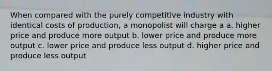 When compared with the purely competitive industry with identical costs of production, a monopolist will charge a a. higher price and produce more output b. lower price and produce more output c. lower price and produce less output d. higher price and produce less output