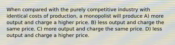 When compared with the purely competitive industry with identical costs of production, a monopolist will produce A) more output and charge a higher price. B) less output and charge the same price. C) more output and charge the same price. D) less output and charge a higher price.