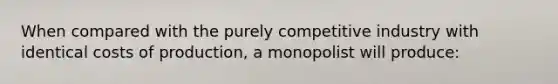 When compared with the purely competitive industry with identical costs of production, a monopolist will produce: