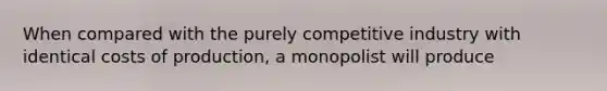 When compared with the purely competitive industry with identical costs of production, a monopolist will produce