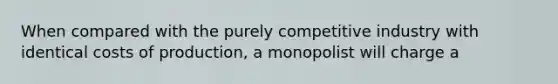 When compared with the purely competitive industry with identical costs of production, a monopolist will charge a