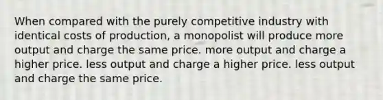 When compared with the purely competitive industry with identical costs of production, a monopolist will produce more output and charge the same price. more output and charge a higher price. less output and charge a higher price. less output and charge the same price.