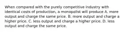 When compared with the purely competitive industry with identical costs of production, a monopolist will produce A. more output and charge the same price. B. more output and charge a higher price. C. less output and charge a higher price. D. less output and charge the same price.