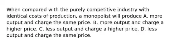 When compared with the purely competitive industry with identical costs of production, a monopolist will produce A. more output and charge the same price. B. more output and charge a higher price. C. less output and charge a higher price. D. less output and charge the same price.