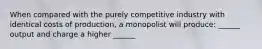 When compared with the purely competitive industry with identical costs of production, a monopolist will produce: ______ output and charge a higher ______