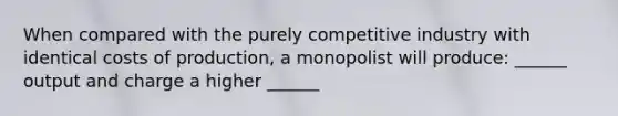 When compared with the purely competitive industry with identical costs of production, a monopolist will produce: ______ output and charge a higher ______