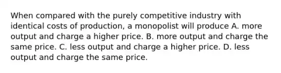 When compared with the purely competitive industry with identical costs of production, a monopolist will produce A. more output and charge a higher price. B. more output and charge the same price. C. less output and charge a higher price. D. less output and charge the same price.