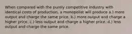 When compared with the purely competitive industry with identical costs of production, a monopolist will produce a.) more output and charge the same price. b.) more output and charge a higher price. c.) less output and charge a higher price. d.) less output and charge the same price.