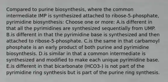 Compared to purine biosynthesis, where the common intermediate IMP is synthesized attached to ribose-5-phosphate, pyrimidine biosynthesis: Choose one or more: A.is different in that all the pyrimidines are synthesized sequentially from UMP. B.is different in that the pyrimidine base is synthesized and then attached to ribose-5-phosphate. C.is the same in that carbamoyl phosphate is an early product of both purine and pyrimidine biosynthesis. D.is similar in that a common intermediate is synthesized and modified to make each unique pyrimidine base. E.is different in that bicarbonate (HCO3-) is not part of the pyrimidine ring synthesis but is part of the purine ring synthesis.