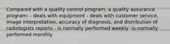 Compared with a quality control program, a quality assurance program: - deals with equipment - deals with customer service, image interpretation, accuracy of diagnosis, and distribution of radiologists reports - is normally performed weekly -is normally performed monthly