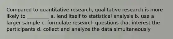 Compared to quantitative research, qualitative research is more likely to _________ a. ​lend itself to statistical analysis b. ​use a larger sample c. ​formulate research questions that interest the participants d. ​collect and analyze the data simultaneously