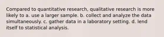 Compared to quantitative research, qualitative research is more likely to a. use a larger sample. b. collect and analyze the data simultaneously. c. gather data in a laboratory setting. d. lend itself to statistical analysis.