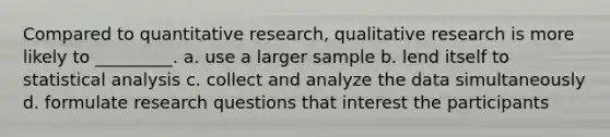 Compared to quantitative research, qualitative research is more likely to _________. a. use a larger sample b. lend itself to statistical analysis c. collect and analyze the data simultaneously d. formulate research questions that interest the participants