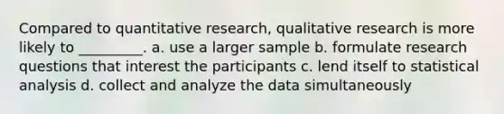 Compared to quantitative research, qualitative research is more likely to _________. a. use a larger sample b. formulate research questions that interest the participants c. lend itself to statistical analysis d. collect and analyze the data simultaneously