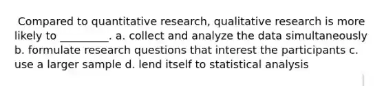 ​​ Compared to quantitative research, qualitative research is more likely to _________. a. ​collect and analyze the data simultaneously b. ​formulate research questions that interest the participants c. ​use a larger sample d. ​lend itself to statistical analysis