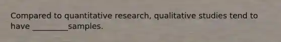 Compared to quantitative research, qualitative studies tend to have _________samples.