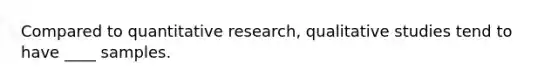 Compared to quantitative research, qualitative studies tend to have ____ samples.