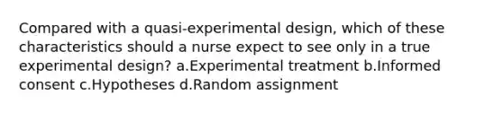 Compared with a quasi-experimental design, which of these characteristics should a nurse expect to see only in a true experimental design? a.Experimental treatment b.Informed consent c.Hypotheses d.Random assignment