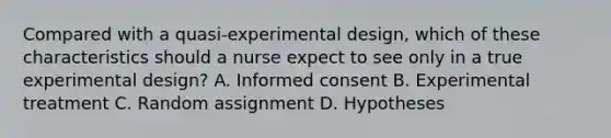 Compared with a quasi-experimental design, which of these characteristics should a nurse expect to see only in a true experimental design? A. Informed consent B. Experimental treatment C. Random assignment D. Hypotheses