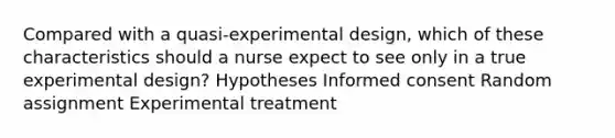 Compared with a quasi-experimental design, which of these characteristics should a nurse expect to see only in a true experimental design? Hypotheses Informed consent Random assignment Experimental treatment