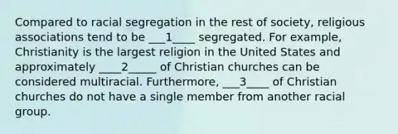 Compared to racial segregation in the rest of society, religious associations tend to be ___1____ segregated. For example, Christianity is the largest religion in the United States and approximately ____2_____ of Christian churches can be considered multiracial. Furthermore, ___3____ of Christian churches do not have a single member from another racial group.