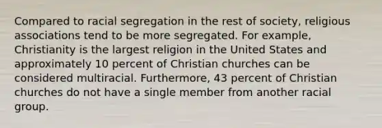 Compared to racial segregation in the rest of society, religious associations tend to be more segregated. For example, Christianity is the largest religion in the United States and approximately 10 percent of Christian churches can be considered multiracial. Furthermore, 43 percent of Christian churches do not have a single member from another racial group.