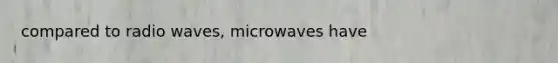 compared to radio waves, microwaves have