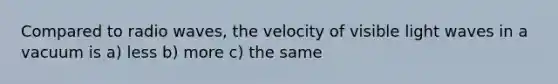 Compared to radio waves, the velocity of visible light waves in a vacuum is a) less b) more c) the same