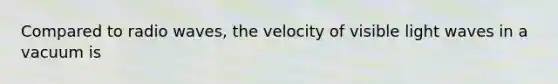 Compared to radio waves, the velocity of visible light waves in a vacuum is