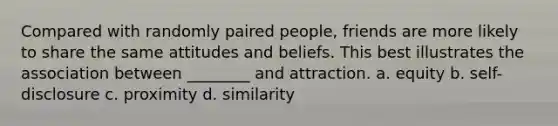 Compared with randomly paired people, friends are more likely to share the same attitudes and beliefs. This best illustrates the association between ________ and attraction. a. equity b. self-disclosure c. proximity d. similarity