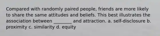 Compared with randomly paired people, friends are more likely to share the same attitudes and beliefs. This best illustrates the association between ________ and attraction. a. self-disclosure b. proximity c. similarity d. equity