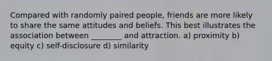 Compared with randomly paired people, friends are more likely to share the same attitudes and beliefs. This best illustrates the association between ________ and attraction. a) proximity b) equity c) self-disclosure d) similarity