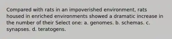 Compared with rats in an impoverished environment, rats housed in enriched environments showed a dramatic increase in the number of their Select one: a. genomes. b. schemas. c. synapses. d. teratogens.