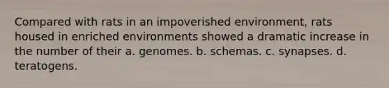 Compared with rats in an impoverished environment, rats housed in enriched environments showed a dramatic increase in the number of their a. genomes. b. schemas. c. synapses. d. teratogens.