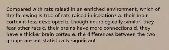 Compared with rats raised in an enriched environment, which of the following is true of rats raised in isolation? a. their brain cortex is less developed b. though neurologically similar, they fear other rats c. their brains have more connections d. they have a thicker brain cortex e. the differences between the two groups are not statistically significant