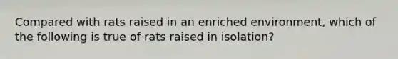 Compared with rats raised in an enriched environment, which of the following is true of rats raised in isolation?