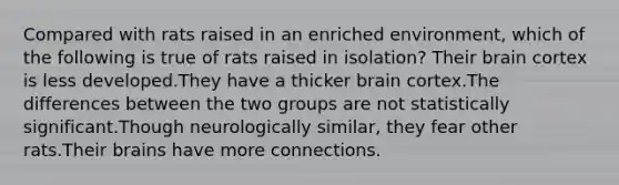 Compared with rats raised in an enriched environment, which of the following is true of rats raised in isolation? Their brain cortex is less developed.They have a thicker brain cortex.The differences between the two groups are not statistically significant.Though neurologically similar, they fear other rats.Their brains have more connections.