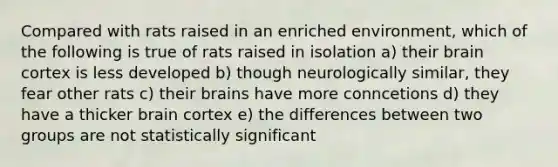 Compared with rats raised in an enriched environment, which of the following is true of rats raised in isolation a) their brain cortex is less developed b) though neurologically similar, they fear other rats c) their brains have more conncetions d) they have a thicker brain cortex e) the differences between two groups are not statistically significant