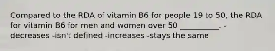 Compared to the RDA of vitamin B6 for people 19 to 50, the RDA for vitamin B6 for men and women over 50 __________. -decreases -isn't defined -increases -stays the same