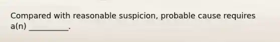 Compared with reasonable suspicion, probable cause requires a(n) __________.