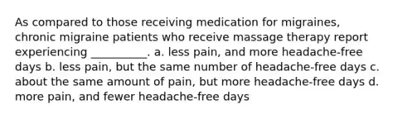 As compared to those receiving medication for migraines, chronic migraine patients who receive massage therapy report experiencing __________. a. less pain, and more headache-free days b. less pain, but the same number of headache-free days c. about the same amount of pain, but more headache-free days d. more pain, and fewer headache-free days