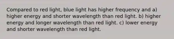 Compared to red light, blue light has higher frequency and a) higher energy and shorter wavelength than red light. b) higher energy and longer wavelength than red light. c) lower energy and shorter wavelength than red light.