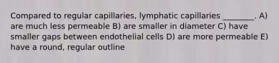 Compared to regular capillaries, lymphatic capillaries ________. A) are much less permeable B) are smaller in diameter C) have smaller gaps between endothelial cells D) are more permeable E) have a round, regular outline