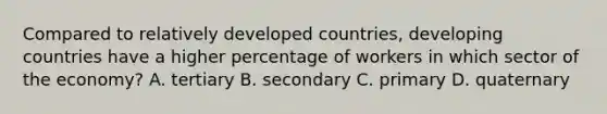 Compared to relatively developed countries, developing countries have a higher percentage of workers in which sector of the economy? A. tertiary B. secondary C. primary D. quaternary