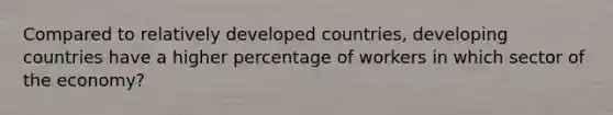 Compared to relatively developed countries, developing countries have a higher percentage of workers in which sector of the economy?