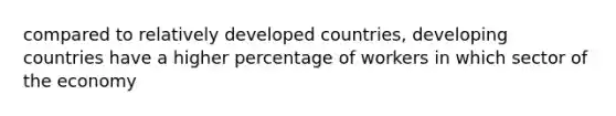 compared to relatively developed countries, developing countries have a higher percentage of workers in which sector of the economy