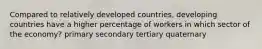 Compared to relatively developed countries, developing countries have a higher percentage of workers in which sector of the economy? primary secondary tertiary quaternary